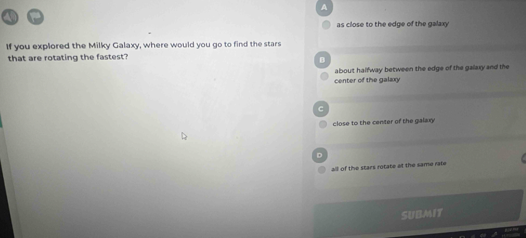 A
as close to the edge of the galaxy
If you explored the Milky Galaxy, where would you go to find the stars
that are rotating the fastest?
B
about halfway between the edge of the galaxy and the
center of the galaxy
C
close to the center of the galaxy
D
all of the stars rotate at the same rate
SUBMIT