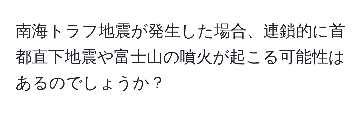 南海トラフ地震が発生した場合、連鎖的に首都直下地震や富士山の噴火が起こる可能性はあるのでしょうか？