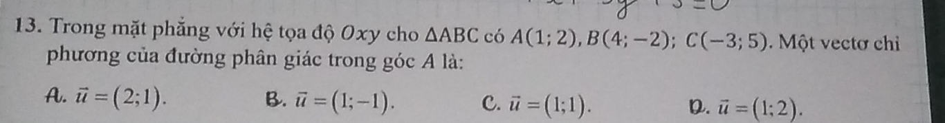 Trong mặt phẳng với hệ tọa độ Oxy cho △ ABC có A(1;2), B(4;-2); C(-3;5) Một vectơ chỉ
phương của đường phân giác trong góc A là:
A. vector u=(2;1). B. vector u=(1;-1). C. vector u=(1;1). vector u=(1;2). 
D.