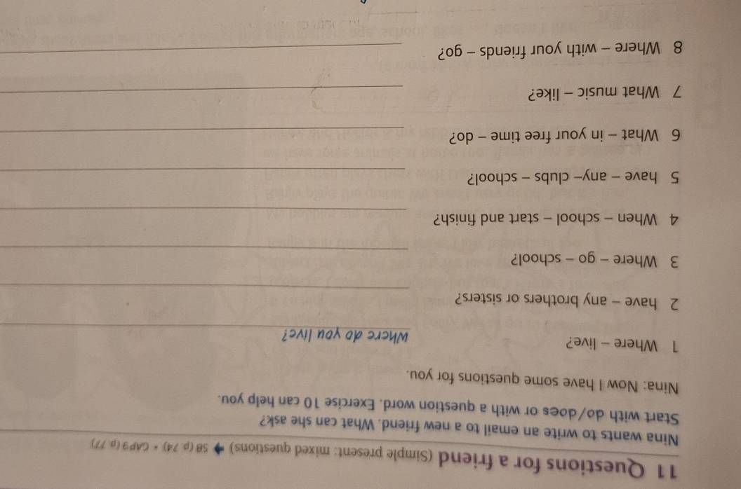 Questions for a friend (Simple present: mixed questions) SB(p.74)· CAP9(p.77)
Nina wants to write an email to a new friend. What can she ask? 
Start with do/does or with a question word. Exercise 10 can help you. 
Nina: Now I have some questions for you. 
1 Where - live? Where do you live? 
_ 
_ 
2 have - any brothers or sisters? 
_ 
3 Where - go - school? 
_ 
4 When - school - start and finish? 
5 have - any- clubs - school?_ 
6 What - in your free time - do?_ 
7 What music - like?_ 
8 Where - with your friends - go?_