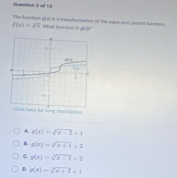 The function g(x) is a transformation of the sube root parent function.
f(x)=sqrt[3](x) What funcsion ts of= 1
for long description
A. g(x)=sqrt[3](x-2)+1
B. g(x)=sqrt[3](x+1)+2
c. g(x)=sqrt[3](x-1)+2
D. g(x)=sqrt[4](x+2)+1