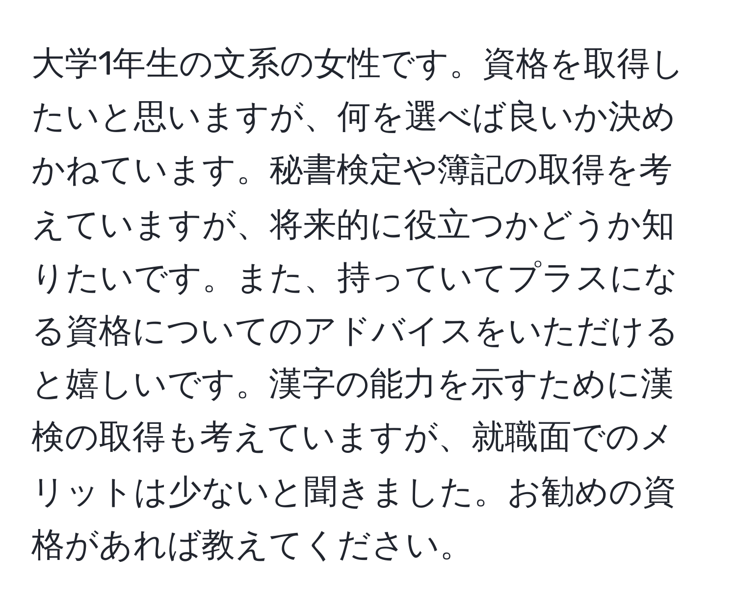 大学1年生の文系の女性です。資格を取得したいと思いますが、何を選べば良いか決めかねています。秘書検定や簿記の取得を考えていますが、将来的に役立つかどうか知りたいです。また、持っていてプラスになる資格についてのアドバイスをいただけると嬉しいです。漢字の能力を示すために漢検の取得も考えていますが、就職面でのメリットは少ないと聞きました。お勧めの資格があれば教えてください。