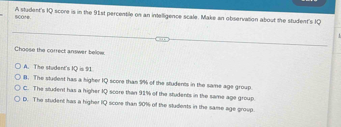 score. A student's IQ score is in the 91st percentile on an intelligence scale. Make an observation about the student's IQ
Choose the correct answer below.
A. The student's IQ is 91.
B. The student has a higher IQ score than 9% of the students in the same age group.
C. The student has a higher IQ score than 91% of the students in the same age group.
D. The student has a higher IQ score than 90% of the students in the same age group.