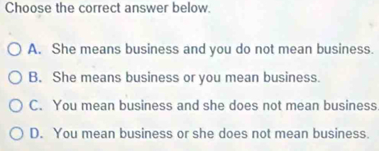 Choose the correct answer below.
A. She means business and you do not mean business.
B. She means business or you mean business.
C. You mean business and she does not mean business
D. You mean business or she does not mean business.