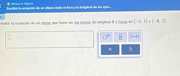 Bloque V: Elipses 
Escribir la ecuación de un elipse dado el foco y la longitud de los ejes... 
Hallar la ecuación de un elipse que tiene un eje mayor de longitud 8 y focos en (-2,1) Y (-8,1).
 □ /□   □ =□ 
×