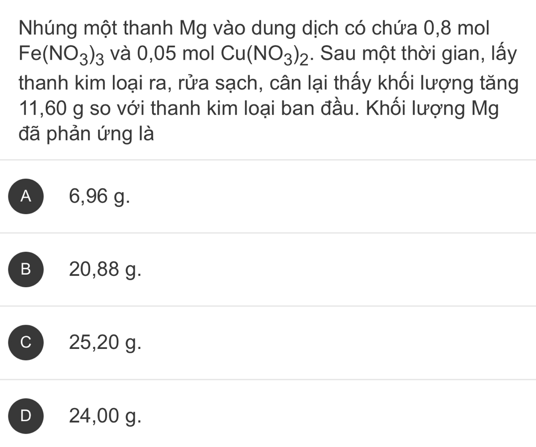 Nhúng một thanh Mg vào dung dịch có chứa 0,8 mol
Fe(NO_3)_3 và 0, 05 m ol Cu(NO_3)_2. Sau một thời gian, lấy
thanh kim loại ra, rửa sạch, cân lại thấy khối lượng tăng
11,60 g so với thanh kim loại ban đầu. Khối lượng Mg
đã phản ứng là
A 6,96 g.
B 20,88 g.
C  25,20 g.
D 24,00 g.