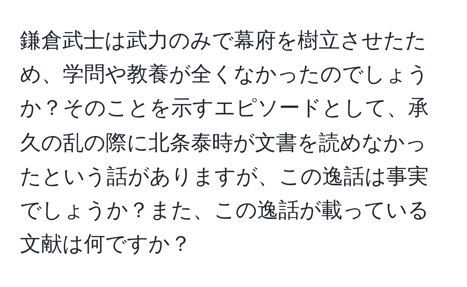 鎌倉武士は武力のみで幕府を樹立させたため、学問や教養が全くなかったのでしょうか？そのことを示すエピソードとして、承久の乱の際に北条泰時が文書を読めなかったという話がありますが、この逸話は事実でしょうか？また、この逸話が載っている文献は何ですか？