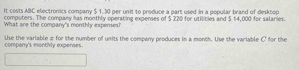 It costs ABC electronics company $ 1.30 per unit to produce a part used in a popular brand of desktop 
computers. The company has monthly operating expenses of $ 220 for utilities and $ 14,000 for salaries. 
What are the company's monthly expenses? 
Use the variable x for the number of units the company produces in a month. Use the variable C for the 
company's monthly expenses.