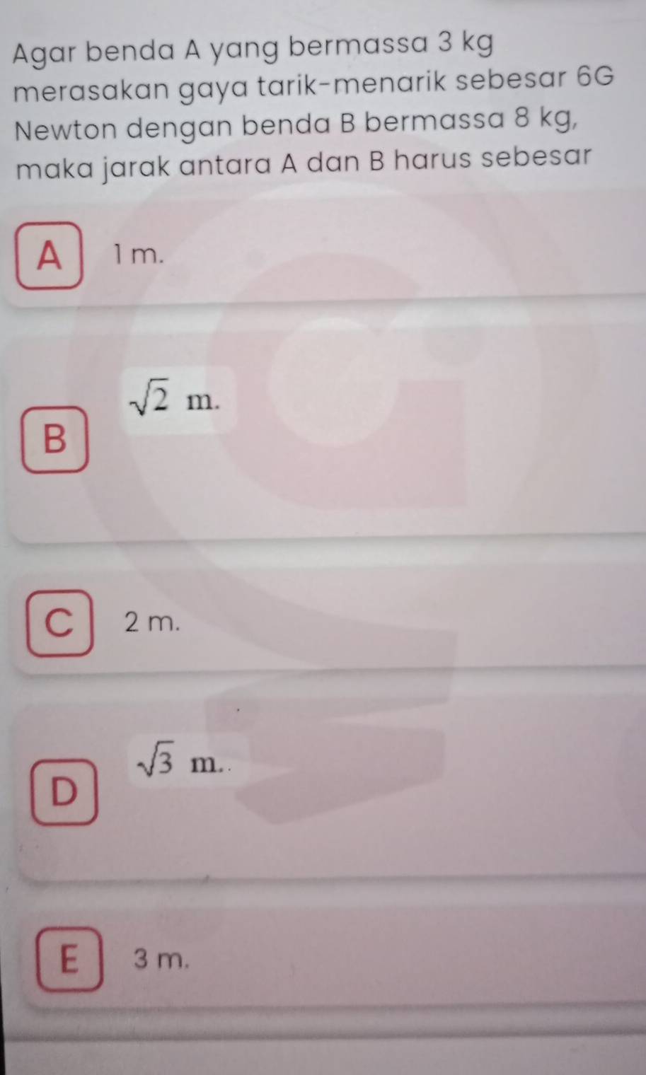 Agar benda A yang bermassa 3 kg
merasakan gaya tarik-menarik sebesar 6G
Newton dengan benda B bermassa 8 kg,
maka jarak antara A dan B harus sebesar
A、 1m.
sqrt(2)m.
B
C 2 m.
sqrt(3)m.
D
E 3 m.