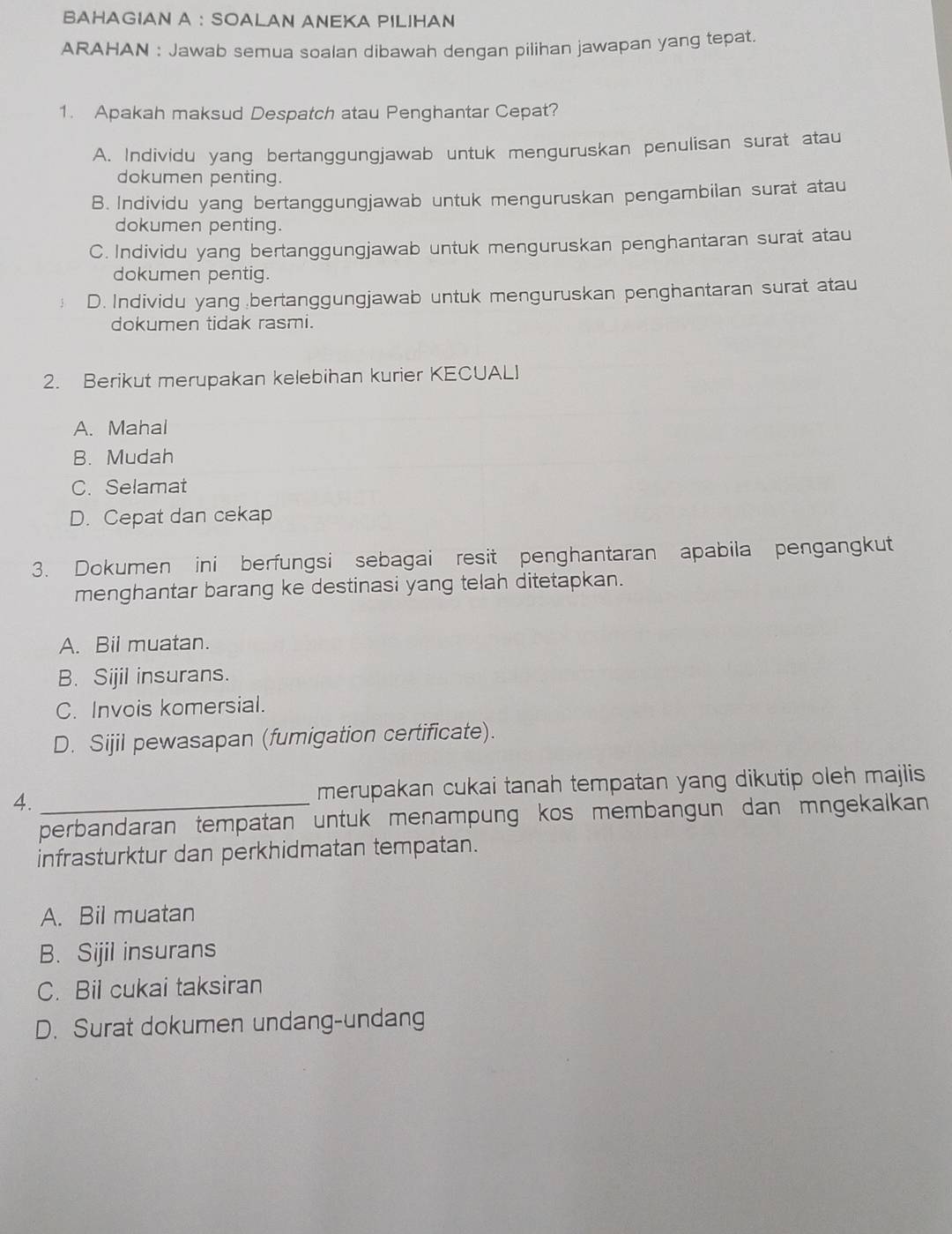 BAHAGIAN A : SOALAN ANEKA PILIHAN
ARAHAN : Jawab semua soalan dibawah dengan pilihan jawapan yang tepat.
1. Apakah maksud Despatch atau Penghantar Cepat?
A. Individu yang bertanggungjawab untuk menguruskan penulisan surat atau
dokumen penting.
B. Individu yang bertanggungjawab untuk menguruskan pengambilan surat atau
dokumen penting.
C. Individu yang bertanggungjawab untuk menguruskan penghantaran surat atau
dokumen pentig.
D. Individu yang bertanggungjawab untuk menguruskan penghantaran surat atau
dokumen tidak rasmi.
2. Berikut merupakan kelebihan kurier KECUALI
A. Mahal
B. Mudah
C. Selamat
D. Cepat dan cekap
3. Dokumen ini berfungsi sebagai resit penghantaran apabila pengangkut
menghantar barang ke destinasi yang telah ditetapkan.
A. Bil muatan.
B. Sijil insurans.
C. Invois komersial.
D. Sijil pewasapan (fumigation certificate).
4._ merupakan cukai tanah tempatan yang dikutip oleh majlis 
perbandaran tempatan untuk menampung kos membangun dan mngekalkan 
infrasturktur dan perkhidmatan tempatan.
A. Bil muatan
B. Sijil insurans
C. Bil cukai taksiran
D. Surat dokumen undang-undang