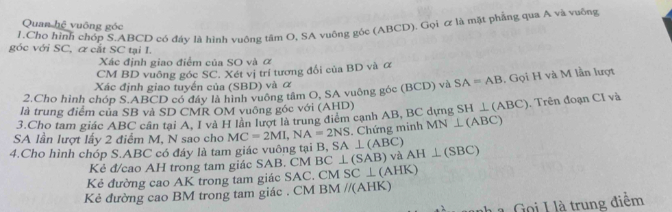 Quan hệ vuông góc 
1.Cho hình chóp S. ABCD có đáy là hình vuông tâm O, SA vuông góc (ABCD). Gọi & là mặt phẳng qua A và vuống 
góc với SC, α cắt SC tại I. 
Xác định giao điểm của SO và α 
CM BD vuông góc SC. Xét vị trí tương đối của BD và α 
Xác định giao tuyến của (SBD) và α
2.Cho hình chóp S. ABCD có đáy là hình vuông tâm O, SA vuông góc (BCD) và SA=AB , Gọi H và M lần lượt 
là trung điểm của SB và SD CMR OM vuông góc với (AHD) 
3.Cho tam giác ABC cân tại A, I và H lần lượt là trung điểm cạnh AB, BC dựng SH ⊥ (ABC). Trên đoạn CI và 
SA lần lượt lấy 2 điểm M, N sao cho MC=2MI, NA=2NS. Chứng minh MN ⊥(ABC) 
4.Cho hình chóp S. ABC có đáy là tam giác vuông tại B, SA ⊥ (ABC)
Kẻ đ/cao AH trong tam giác SAB. CM B C⊥ (SAB) và AH⊥ (SBC)
Kẻ đường cao AK trong tam giác SAC. CM SC ⊥ (AHK) 
Kẻ đường cao BM trong tam giác . CM BM //(AHK)
h a oi I l à trung điểm