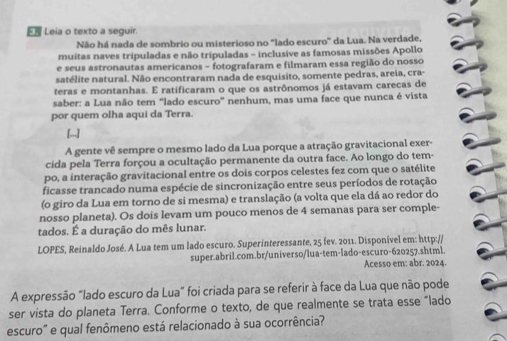 « Leia o texto a seguir.
Não há nada de sombrio ou misterioso no "lado escuro' da Lua. Na verdade,
muitas naves tripuladas e não tripuladas - inclusive as famosas missões Apollo
e seus astronautas americanos - fotografaram e filmaram essa região do nosso
satélite natural. Não encontraram nada de esquisito, somente pedras, areia, cra-
teras e montanhas. E ratificaram o que os astrônomos já estavam carecas de
saber: a Lua não tem “lado escuro” nenhum, mas uma face que nunca é vista
por quem olha aqui da Terra.
[...]
A gente vê sempre o mesmo lado da Lua porque a atração gravitacional exer-
cida pela Terra forçou a ocultação permanente da outra face. Ao longo do tem-
po, a interação gravitacional entre os dois corpos celestes fez com que o satélite
ficasse trancado numa espécie de sincronização entre seus períodos de rotação
(o giro da Lua em torno de si mesma) e translação (a volta que ela dá ao redor do
nosso planeta). Os dois levam um pouco menos de 4 semanas para ser comple-
tados. É a duração do mês lunar.
LOPES, Reinaldo José. A Lua tem um lado escuro. Superinteressante, 25 fev. 2011. Disponível em: http://
super.abril.com.br/universo/lua-tem-lado-escuro-620257.shtml.
Acesso em: abr. 2024.
A expressão “lado escuro da Lua” foi criada para se referir à face da Lua que não pode
ser vista do planeta Terra. Conforme o texto, de que realmente se trata esse “lado
escuro" e qual fenômeno está relacionado à sua ocorrência?