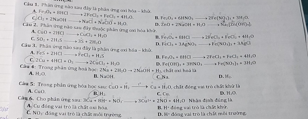 Phản ứng nào sau đây là phản ứng oxi hóa - khử.
_
A. Fe_3O_4+8HClto 2FeCl_3+FeCl_2+4H_2O. B. Fe_2O_3+6HNO_3to 2Fe(NO_3)_3+3H_2O.
C. Cl_2+2NaOHto NaCl+NaClO+H_2O. _ D. ZnO+2NaOH+H_2Oto Na_2[Zn(OH)_4].
Câu 2. Phản ứng nào sau đây thuộc phản ứng oxi hóa khử.
A. CuO+2HCl _ CuCl_2+H_2O
B. Fe_3O_4+8HClto 2FeCl_3+FeCl_2+4H_2O
C. SO_2+2H_2S- _ 3S+2H_2O
D. FeCl_3+3AgNO_3to Fe(NO_3)_3+3AgCl
Câu 3. Phản ứng nào sau đây là phản ứng oxi h6a-kh.
A. FeS+2HCl_  _ FeCl_2+H_2S
B. Fe_3O_4+8HClto 2FeCl_3+FeCl_2+4H_2O
C. 2Cu+4HCl+O_2 to 2CuCl_2+H_2O _
D. Fe(OH)_3+3HNO_3to Fe(NO_3)_3+3H_2O
Câu 4: Trong phản ứng hoá học: 2Na+2H_2Oto 2NaOH+H_2, , chất oxi hoá là
A. H_2O. B. NaOH. D. H_2.
C. Na.
Câu 5: Trong phản ứng hóa học sau: CuO+H_2xrightarrow I°Cu+H_2O 0, chất đóng vai trò chất khử là
A. CuO. C. Cu. D. H_2O.
B. H_2.
Câu 6. Cho phản ứng sau: 3Cu+8H^++NO_3^(-_ ) _ to 3Cu^(2+)+2NO+4H_2O Nhận định đúng là.
A. Cu đóng vai trò là chất oxi hóa. B. H+ đóng vai trò là chất khử.
C. NO_3^- đóng vai trò là chất môi trường. D. H+ đóng vai trò là chất môi trường.