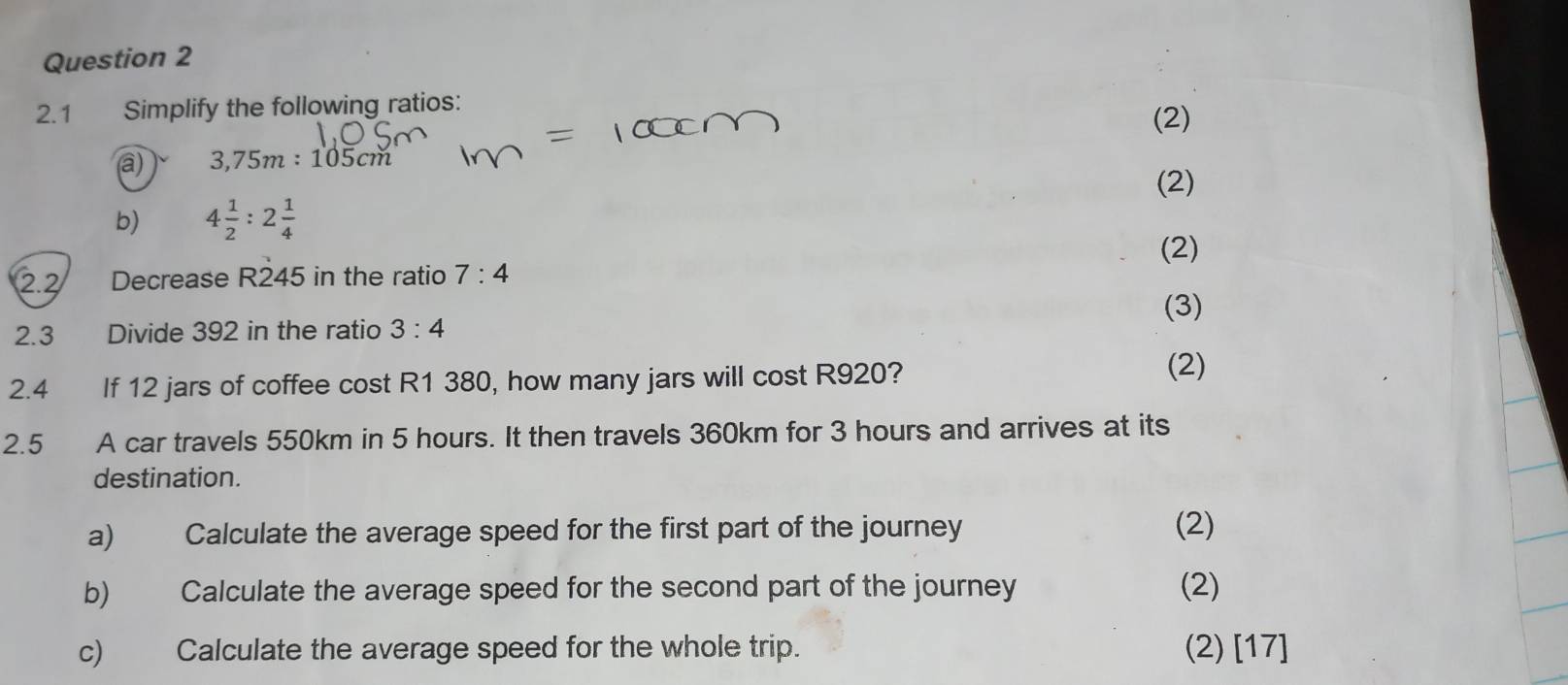 2.1 Simplify the following ratios: 
(2) 
a) 3,75m:105cm
(2) 
b) 4 1/2 :2 1/4 
(2) 
2.2 Decrease R245 in the ratio 7:4
(3) 
2.3 Divide 392 in the ratio 3:4
2.4 If 12 jars of coffee cost R1 380, how many jars will cost R920? (2) 
2.5 A car travels 550km in 5 hours. It then travels 360km for 3 hours and arrives at its 
destination. 
a) Calculate the average speed for the first part of the journey (2) 
b) Calculate the average speed for the second part of the journey (2) 
c) Calculate the average speed for the whole trip. (2) [17]