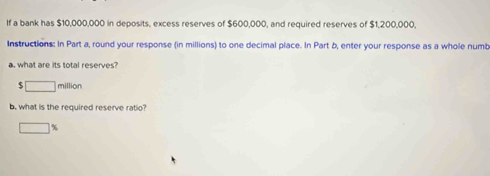 If a bank has $10,000,000 in deposits, excess reserves of $600,000, and required reserves of $1,200,000, 
Instructions: In Part a, round your response (in millions) to one decimal place. In Part b, enter your response as a whole numb 
a. what are its total reserves?
$ □ million
b. what is the required reserve ratio?
□ %