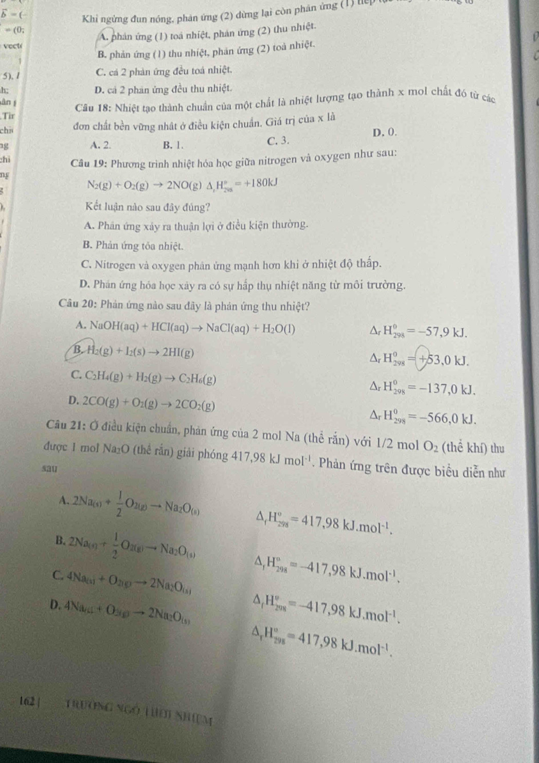 vector b=
Khi ngừng đun nóng, phản ứng (2) dừng lại còn phân ứng (1) t
=(0;
A. phản ứng (1) toà nhiệt, phản ứng (2) thu nhiệt.
vect
B. phản ứng (1) thu nhiệt, phản ứng (2) toà nhiệt.
5), 1 C. cả 2 phản ứng đều toá nhiệt.
h:
D. cả 2 phan ứng đều thu nhiệt.
àn g
Tir  Cầu 18: Nhiệt tạo thành chuẩn của một chất là nhiệt lượng tạo thành x mol chất đó từ các
chú đơn chất bền vững nhật ở điều kiện chuẩn. Giá trị của x là
D, 0.
ng
A. 2. B. 1. C. 3.
chì
Câu 19: Phương trình nhiệt hóa học giữa nitrogen và oxygen như sau:
ng
N_2(g)+O_2(g)to 2NO(g)△ _1H_(203)°=+180kJ
Kết luận nào sau đây đủng?
A. Phân ứng xảy ra thuận lợi ở điều kiện thường.
B. Phản ứng tốa nhiệt.
C. Nitrogen và oxygen phân ứng mạnh hơn khi ở nhiệt độ thấp.
D. Phản ứng hóa học xảy ra có sự hấp thụ nhiệt năng từ môi trường.
Câu 20: Phản ứng nào sau đây là phản ứng thu nhiệt?
A. NaOH(aq)+HCl(aq)to NaCl(aq)+H_2O(l)
Ar H_(298)^0=-57,9kJ.
B. H_2(g)+I_2(s)to 2HI(g)
^r H_(298)^0=+53,0kJ.
C. C_2H_4(g)+H_2(g)to C_2H_6(g)
Δr H_(298)^0=-137,0kJ.
D. 2CO(g)+O_2(g)to 2CO_2(g) Ar H_(298)^0=-566,0kJ.
Câu 21: Ở điều kiện chuẩn, phản ứng của 2 mol Na (thể rắn) với 1/2 mol O_2 (thể khí) thu
được 1 mol Na₂O (thể rắn) giải phóng 417,98kJmol^(-1). Phản ứng trên được biểu diễn như
sau
A. 2Na_(s)+ 1/2 O_2(g)to Na_2O_(s) △ _fH_(298)°=417,98kJ.mol^(-1).
B. 2Na_(s)+ 1/2 O_2(g)to Na_2O_(s)
C. 4Na_2(s)+O_2(g)to 2Na_2O_(s)
△ _rH_(298)°=-417,98kJ.mol^(-1).
D. 4Na_61+O_30to 2Na_2O_(5) △ _fH_(298)^o=-417,98kJ.mol^(-1).
△ _rH_(298)°=417,98kJ.mol^(-1).
162]  TRUONG NGO THờI ShIệM