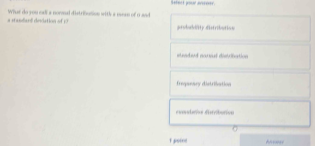 select your answer.
What do you call a normal distribution with a mean of 0 and
a standard deviation of 1 probability distribution
standard normal distribution
frequency distribution
cumulative distribution
1 point Answer