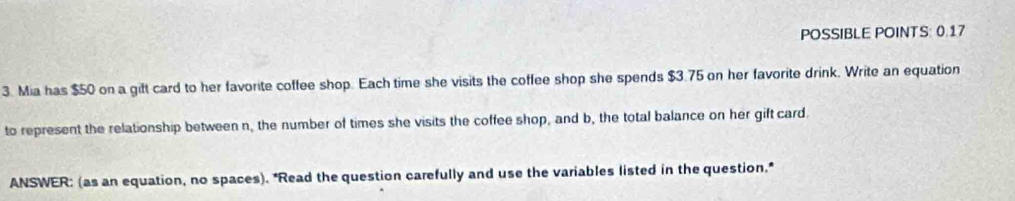 POSSIBLE POINTS: 0.17 
3. Mia has $50 on a gift card to her favorite coffee shop. Each time she visits the coffee shop she spends $3.75 on her favorite drink. Write an equation 
to represent the relationship between n, the number of times she visits the coffee shop, and b, the total balance on her gift card. 
ANSWER: (as an equation, no spaces). *Read the question carefully and use the variables listed in the question.*