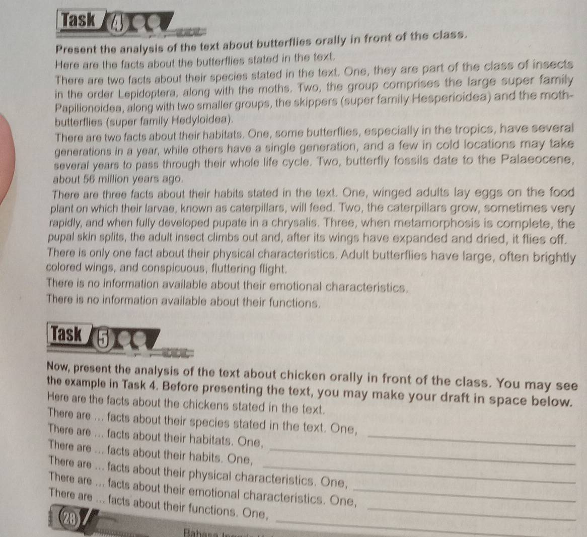 Task 
Present the analysis of the text about butterflies orally in front of the class. 
Here are the facts about the butterflies stated in the text. 
There are two facts about their species stated in the text. One, they are part of the class of insects 
in the order Lepidoptera, along with the moths. Two, the group comprises the large super family 
Papilionoidea, along with two smaller groups, the skippers (super family Hesperioidea) and the moth- 
butterflies (super family Hedyloidea). 
There are two facts about their habitats. One, some butterflies, especially in the tropics, have several 
generations in a year, while others have a single generation, and a few in cold locations may take 
several years to pass through their whole life cycle. Two, butterfly fossils date to the Palaeocene, 
about 56 million years ago. 
There are three facts about their habits stated in the text. One, winged adults lay eggs on the food 
plant on which their larvae, known as caterpillars, will feed. Two, the caterpillars grow, sometimes very 
rapidly, and when fully developed pupate in a chrysalis. Three, when metamorphosis is complete, the 
pupal skin splits, the adult insect climbs out and, after its wings have expanded and dried, it flies off. 
There is only one fact about their physical characteristics. Adult butterflies have large, often brightly 
colored wings, and conspicuous, fluttering flight. 
There is no information available about their emotional characteristics. 
There is no information available about their functions. 
Task ⑤X 
Now, present the analysis of the text about chicken orally in front of the class. You may see 
the example in Task 4. Before presenting the text, you may make your draft in space below. 
Here are the facts about the chickens stated in the text. 
There are ... facts about their species stated in the text. One, 
There are ... facts about their habitats. One,_ 
There are ... facts about their habits. One,_ 
There are ... facts about their physical characteristics. One, 
There are ... facts about their emotional characteristics. One,_ 
There are ... facts about their functions. One,_ 
(28) 
_