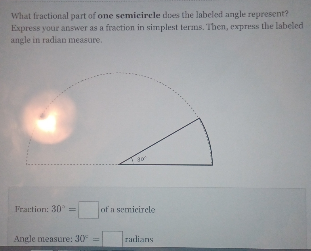 What fractional part of one semicircle does the labeled angle represent?
Express your answer as a fraction in simplest terms. Then, express the labeled
angle in radian measure.
Fraction: 30°=□ of a semicircle
Angle measure: 30°=□ radians