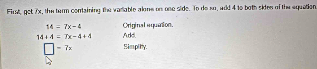 First, get 7x, the term containing the variable alone on one side. To do so, add 4 to both sides of the equation
14=7x-4 Original equation.
14+4=7x-4+4
Add.
□ =7x
Simplify.