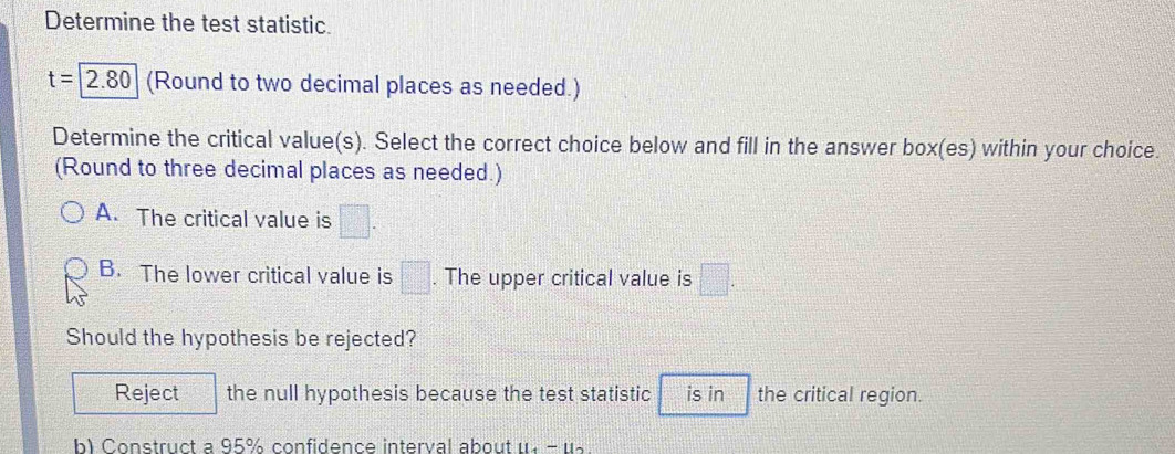 Determine the test statistic.
t=2.80 (Round to two decimal places as needed.)
Determine the critical value(s). Select the correct choice below and fill in the answer box(es) within your choice.
(Round to three decimal places as needed.)
A. The critical value is □.
B. The lower critical value is □. The upper critical value is □. 
Should the hypothesis be rejected?
Reject the null hypothesis because the test statistic is in the critical region.
b) Construct a 95% confidence interval about u. - u