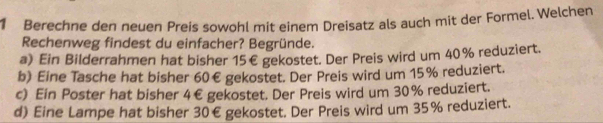 Berechne den neuen Preis sowohl mit einem Dreisatz als auch mit der Formel. Welchen
Rechenweg findest du einfacher? Begründe.
a) Ein Bilderrahmen hat bisher 15€ gekostet. Der Preis wird um 40% reduziert.
b) Eine Tasche hat bisher 60€ gekostet. Der Preis wird um 15% reduziert.
c) Ein Poster hat bisher 4€ gekostet. Der Preis wird um 30% reduziert.
d) Eine Lampe hat bisher 30€ gekostet. Der Preis wird um 35% reduziert.