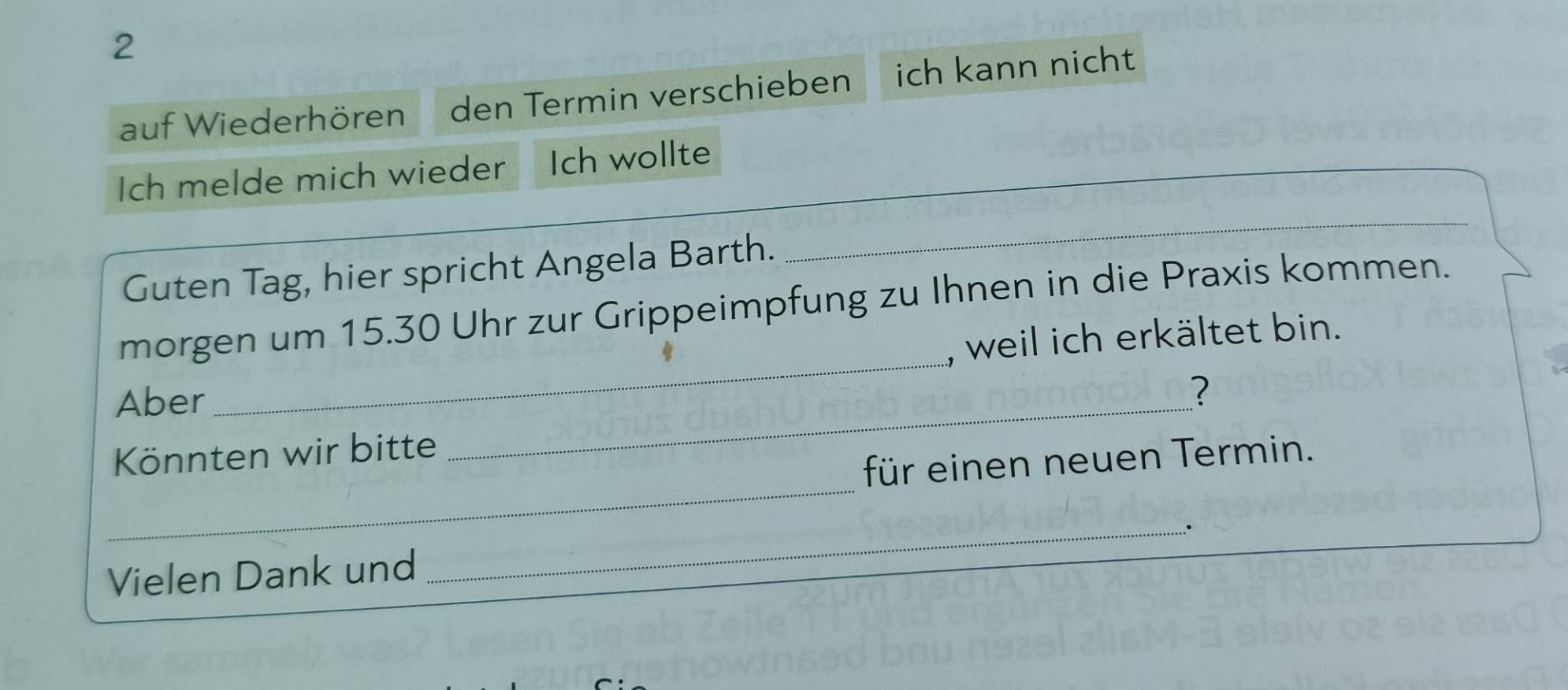 auf Wiederhören den Termin verschieben ich kann nicht 
_ 
Ich melde mich wieder Ich wollte 
Guten Tag, hier spricht Angela Barth. 
_ 
morgen um 15.30 Uhr zur Grippeimpfung zu Ihnen in die Praxis kommen. 
, weil ich erkältet bin. 
Aber 
_ 
? 
_ 
Könnten wir bitte 
_ 
für einen neuen Termin. 
Vielen Dank und _.