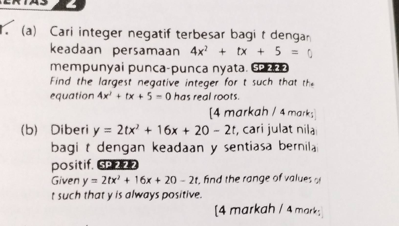 Cari integer negatif terbesar bagi t dengan 
keadaan persamaan 4x^2+tx+5=
mempunyai punca-punca nyata. 602 
Find the largest negative integer for t such that thee 
equation 4x^2+tx+5=0 has real roots. 
[4 markah / 4 marks 
(b) Diberi y=2tx^2+16x+20-2t , cari julat nila 
bagi t dengan keadaan y sentiasa bernila 
positif. SP 222 
Given y=2tx^2+16x+20-2t , fnd the range of values of
t such that y is always positive. 
[4 markah / 4 mark;