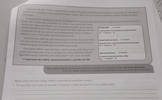 Ela estava ali, aos 13 anos, competindo em uma Olimplada, pereada por simbolos, como o de ser a brasilemm
pera igual mais jovem a competr numa edição dos jegos. Lado a lado com suas própras lendas e icones, lutando de igual
E o que ela fez? Ela darçou, gente. Ela dançou, fez mais amizades, ficou brava, se divertiu, curtiu uma linha na
pista. Caiu. Quase caiu e emendou na queda, uma espécie de coreo
grafía, que, dáqui, reivindiquei como parte da manobra. Achei aquele * duardo doé
cannho que ela fez no chão, para se manter no skafe, até mais bonito E desde quendta se anda de alate de salto alta-minha filhal
do que cair em pé. Isso deveria ser implementado como manobra e  + Raspender
batizado com o nome dela. Manobra Rayssa Leall
Acontece que, além de toda essa graça e diversão, essa garotinha
me saiu com uma medalha de prata no peísol Humanidade bruta em  ansióa Iarinha dos Senter ◎ 2ra at hi
estado de graça, com tudo que tem direito. Que minal Querendo 'suillar' no chate da menininhal Gue feio lacradorad
+. Rispander
Para gente refletir o que isso tudo significa, quero só finalizar con-
tando maís uma coisa. Hoje, as amigas da minha sobrinha colaram
aqui pela manhã. Adivinha como elas vieram? Sim, claro, de skare. se vesticaro de lperdade pela Nile e Adielos  olto  randes Perer ◎ 2 ekes sirle
** Este texto não reflete, necessariamente, a opinião do UOL + Rasponder
GOMES, Fobiona, Rajssa Leal: na pista do skate femisino, as miras se vestiram de laberdade. Fabl Gamaa Universa Uoll
27 jul. 2021. Opin do. Dusponivel em: wwwige.org.br/sud/?obbob? Acesso cm: 30 abr. 2024. (com cortes)
Agora, junto com um coleça, reflita e responda às questões a sequir.
1. Em que bíog esse texto foi postado? Há pistas no blog de quem é o seu público-alvo?
_
_
_