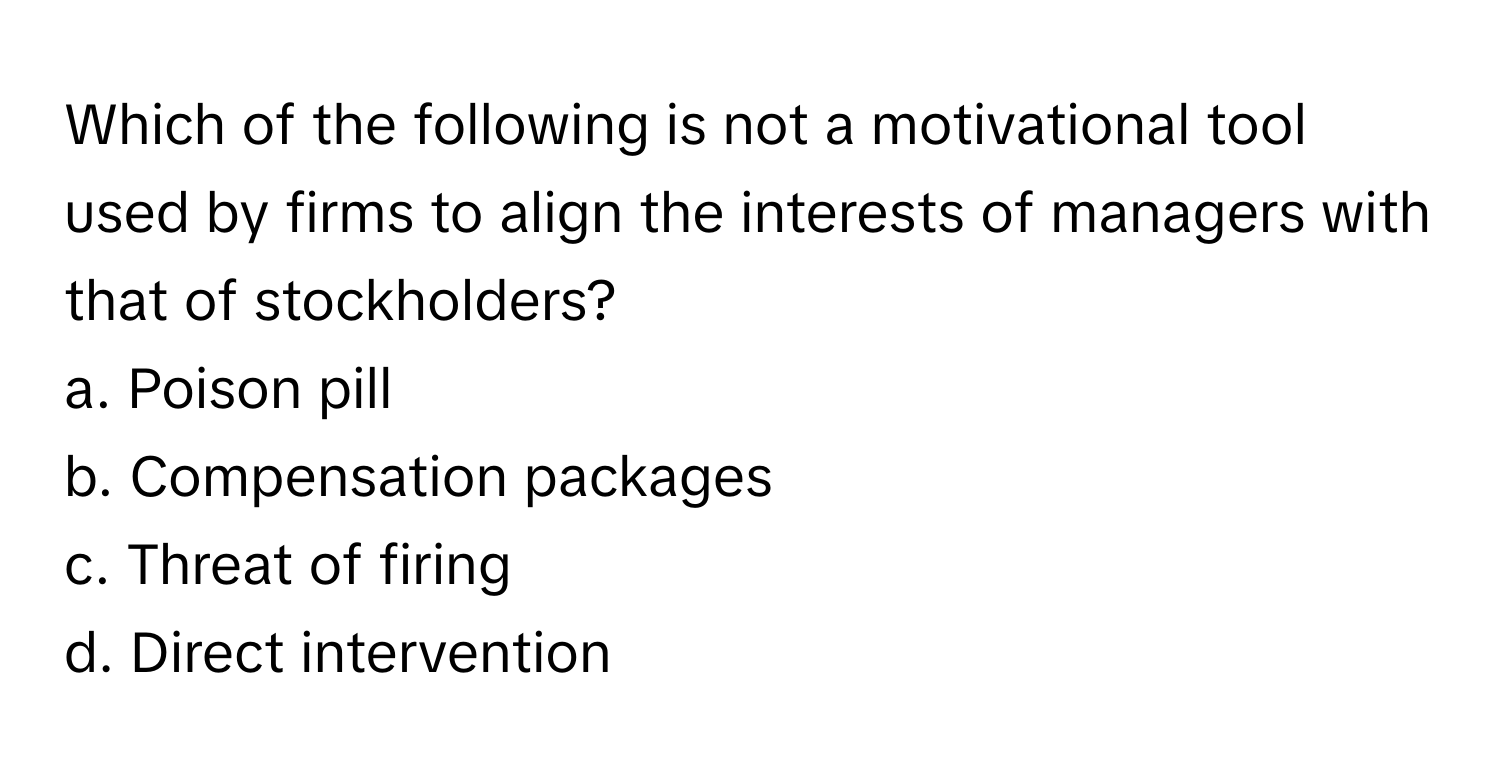 Which of the following is not a motivational tool used by firms to align the interests of managers with that of stockholders?

a. Poison pill
b. Compensation packages
c. Threat of firing
d. Direct intervention