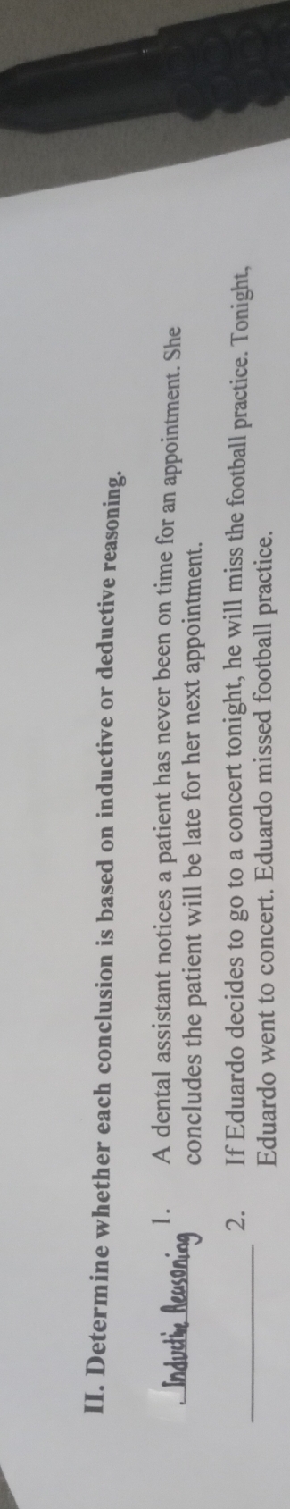 Determine whether each conclusion is based on inductive or deductive reasoning. 
_ 
1. A dental assistant notices a patient has never been on time for an appointment. She 
concludes the patient will be late for her next appointment. 
_2. If Eduardo decides to go to a concert tonight, he will miss the football practice. Tonight, 
Eduardo went to concert. Eduardo missed football practice.