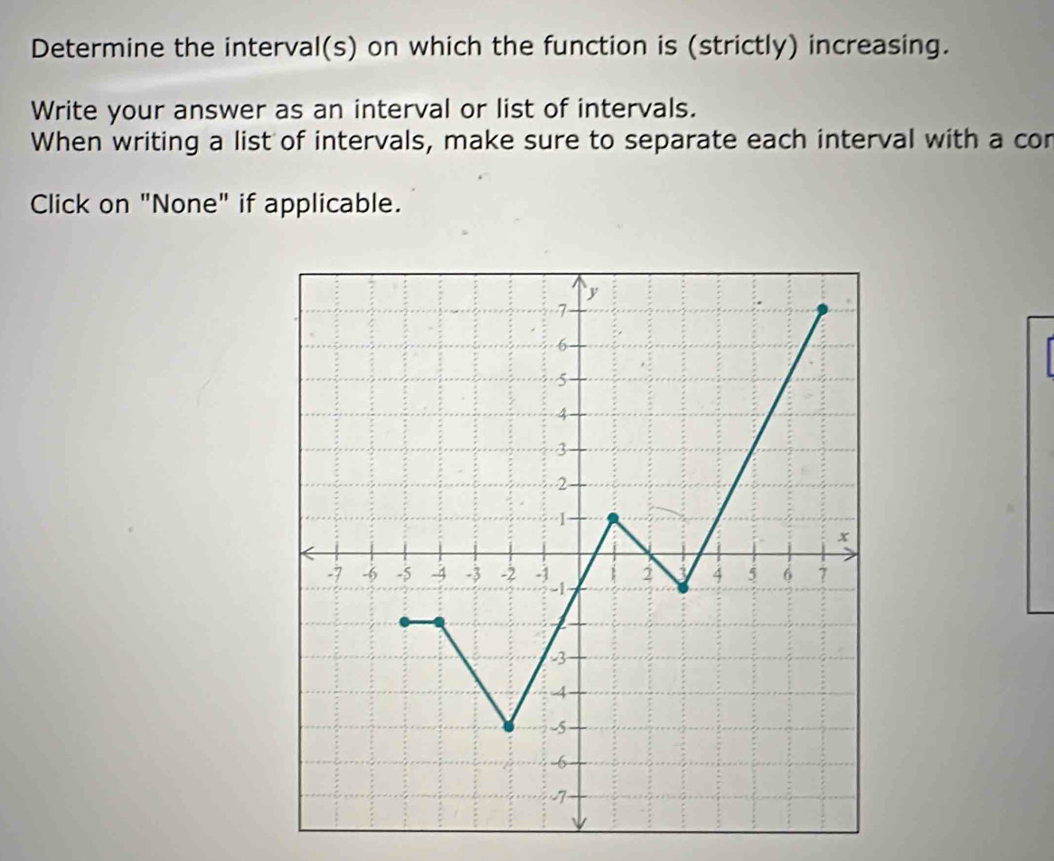 Determine the interval(s) on which the function is (strictly) increasing. 
Write your answer as an interval or list of intervals. 
When writing a list of intervals, make sure to separate each interval with a con 
Click on "None" if applicable.
y
7
6
5
4
3
2
1
x
-7 -6 -5 -4 -3 -2 4 5 6 1
3
4
-5
6
7