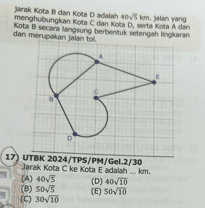 jarak Kota B dan Kota D adalah 40sqrt(5)km. jalan yang
menghubungkan Kota C dan Kota D, serta Kota A dan
Kota B secara langsung berbentuk setengah lingkaran
dan merupakan jalan tol.
17) UTBK 2024/TPS/PM/Gel.2/30
Jarak Kota C ke Kota E adalah ... km.
(A) 40sqrt(5) (D) 40sqrt(10)
(B) 50sqrt(5) (E) 50sqrt(10)
(C) 30sqrt(10)