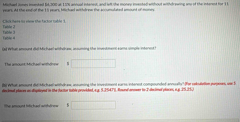 Michael Jones invested $6,300 at 11% annual interest, and left the money invested without withdrawing any of the interest for 11
years. At the end of the 11 years, Michael withdrew the accumulated amount of money. 
Click here to view the factor table 1. 
Table 2 
Table 3 
Table 4 
(a) What amount did Michael withdraw, assuming the investment earns simple interest? 
The amount Michael withdrew $ □ |||| 
(b) What amount did Michael withdraw, assuming the investment earns interest compounded annually? (For calculation purposes, use 5
decimal places as displayed in the factor table provided, e.g. 5.25471. Round answer to 2 decimal places, e.g. 25.25.) 
The amount Michael withdrew $ [