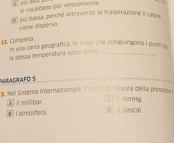 più alta, pù
si riscaldano più velocemente.
D più bassa, perché attraverso la traspirazione il calore
viene disperso.
12. Completa.
In una carta geografica, le linee che congiungono i punti com
la stessa temperatura sono dette_
.
PARAGRAFO 5
13. Nel Sistema Internazionale, l'unità di misura della pressione à
A il millibar.
C il mmHg.
B l'atmosfera.
D il pascal.