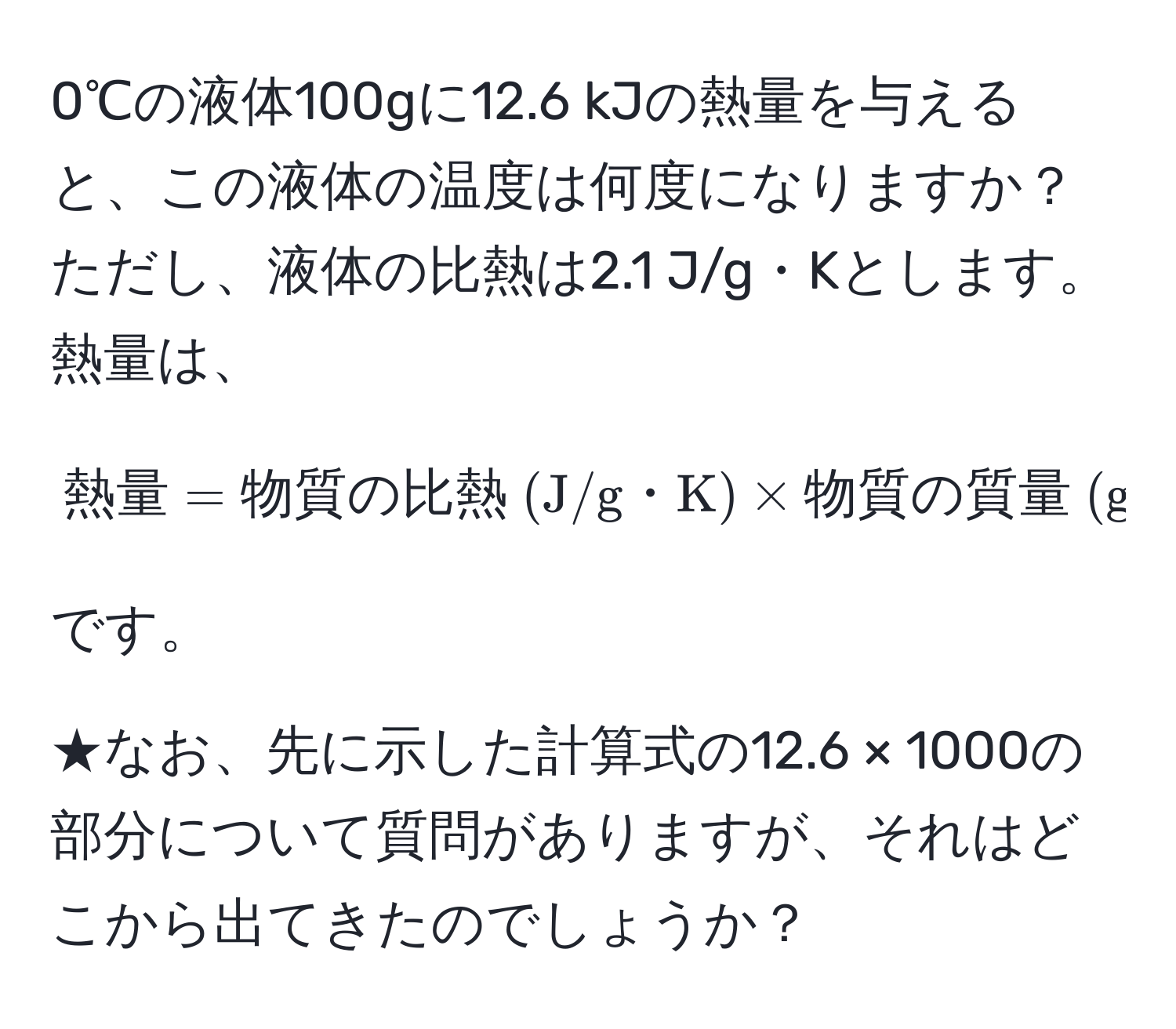 0℃の液体100gに12.6 kJの熱量を与えると、この液体の温度は何度になりますか？  
ただし、液体の比熱は2.1 J/g・Kとします。  
熱量は、  
[熱量 = 物質の比熱 (J/g・K) * 物質の質量 (g) * 上昇した温度 (℃)]  
です。

★なお、先に示した計算式の12.6 × 1000の部分について質問がありますが、それはどこから出てきたのでしょうか？