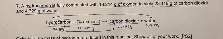 A hydrocarbon is fully combusted with 18.214 g of oxygen to yield 23.118 g of carbon dioxide 
and 4.729 g of water.
_ hydrooverline carbon+_ O_2(excess) carbon dioxide + water 
culate the mass of hydrogen produced in this reaction. Show all of your work. [PS2]