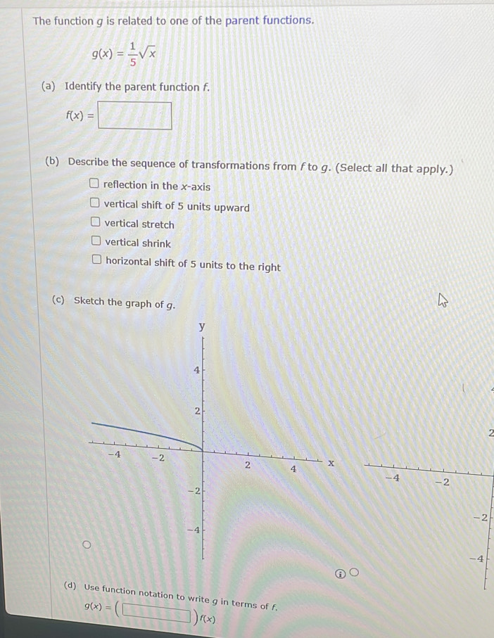 The function g is related to one of the parent functions.
g(x)= 1/5 sqrt(x)
(a) Identify the parent function f.
f(x)= frac □  1111 □^ 
(b) Describe the sequence of transformations from f to g. (Select all that apply.) 
reflection in the x-axis 
vertical shift of 5 units upward 
vertical stretch 
vertical shrink 
horizontal shift of 5 units to the right 
(c) Sketch the graph of g.
2
-4 -2
-2
-4
(d) Use function notation to write g in terms of f.
g(x)=(□ )f(x)