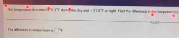 The temperature in a town is 35 1°F during the day and -21.5°F at night. Find the difference in the temperatures 
The difference in temperature is □°F.