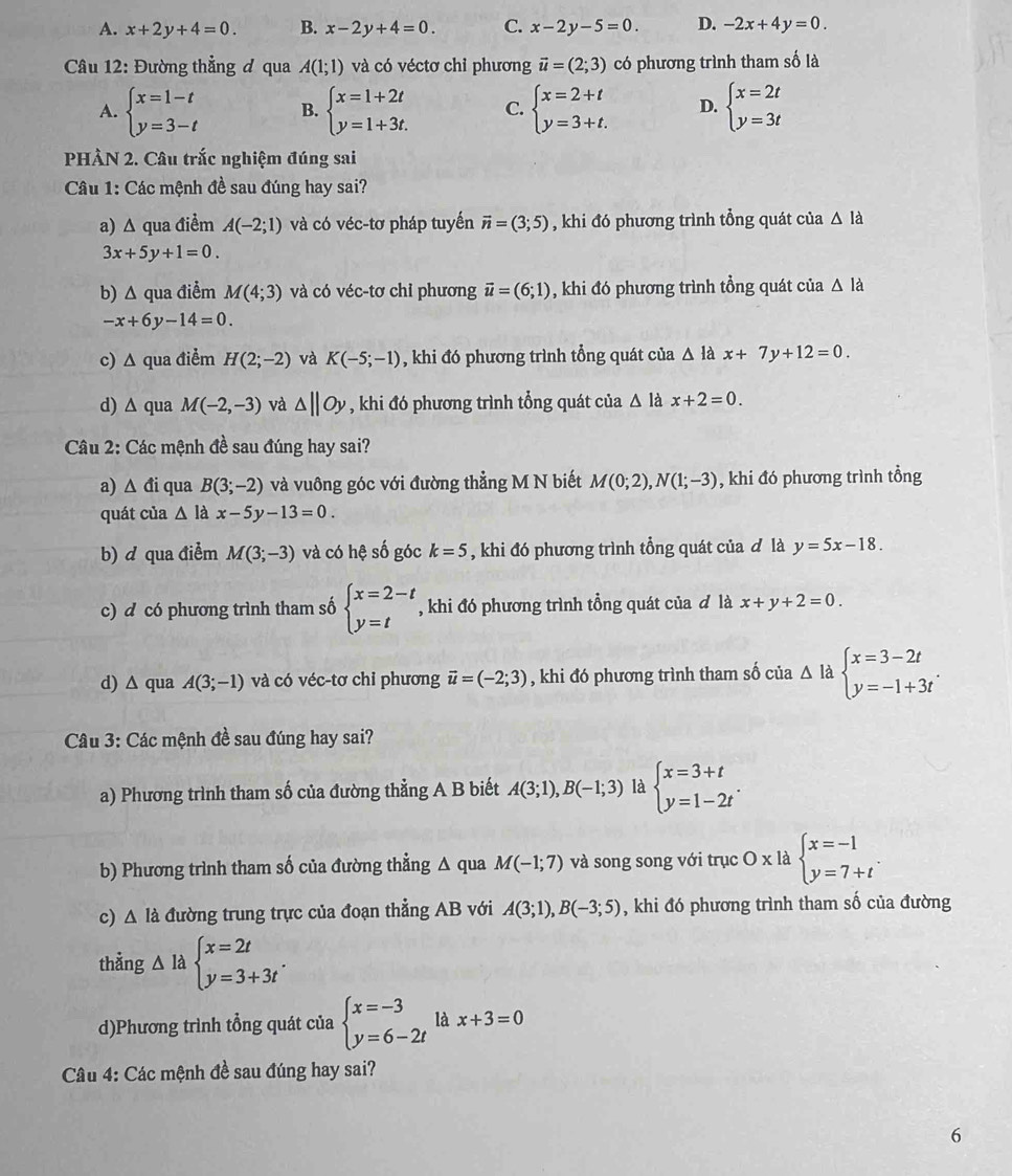 A. x+2y+4=0. B. x-2y+4=0. C. x-2y-5=0. D. -2x+4y=0.
Câu 12: Đường thẳng đ qua A(1;1) và có véctơ chỉ phương vector u=(2;3) có phương trình tham số là
A. beginarrayl x=1-t y=3-tendarray. B. beginarrayl x=1+2t y=1+3t.endarray. C. beginarrayl x=2+t y=3+t.endarray. D. beginarrayl x=2t y=3tendarray.
PHẢN 2. Câu trắc nghiệm đúng sai
Câu 1: Các mệnh đề sau đúng hay sai?
a) Δ qua điểm A(-2;1) và có véc-tơ pháp tuyển vector n=(3;5) , khi đó phương trình tổng quát của △ la
3x+5y+1=0.
b) Δ qua điểm M(4;3) và có véc-tơ chỉ phương vector u=(6;1) , khi đó phương trình tổng quát của △ la
-x+6y-14=0.
c) Δ qua điểm H(2;-2) và K(-5;-1) , khi đó phương trình tổng quát của △ là x+7y+12=0.
d) ∆ qua M(-2,-3) và △ ||Oy , khi đó phương trình tổng quát của △ la x+2=0.
Câu 2: Các mệnh đề sau đúng hay sai?
a) △ di qua B(3;-2) và vuông góc với đường thẳng M N biết M(0;2),N(1;-3) , khi đó phương trình tổng
quát của △ ldx-5y-13=0.
b) d qua điểm M(3;-3) và có hệ số góc k=5 , khi đó phương trình tổng quát của đ là y=5x-18.
c) d có phương trình tham số beginarrayl x=2-t y=tendarray. , khi đó phương trình tổng quát của đ là x+y+2=0.
d) ∆ qua A(3;-1) và có véc-tơ chỉ phương vector u=(-2;3) , khi đó phương trình tham số của Delta labeginarrayl x=3-2t y=-1+3tendarray. .
Câu 3: Các mệnh đề sau đúng hay sai?
a) Phương trình tham số của đường thẳng A B biết A(3;1),B(-1;3) là beginarrayl x=3+t y=1-2tendarray. .
b) Phương trình tham số của đường thẳng Δ qua M(-1;7) và song song với trục O x là beginarrayl x=-1 y=7+tendarray. .
c) △ la đường trung trực của đoạn thẳng AB với A(3;1),B(-3;5) , khi đó phương trình tham số của đường
thằng △ la beginarrayl x=2t y=3+3tendarray. .
d)Phương trình tổng quát của beginarrayl x=-3 y=6-2tendarray. là x+3=0
Câu 4: Các mệnh đề sau đúng hay sai?
6