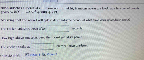 NASA launches a rocket at t=0 seconds. Its height, in meters above sea-level, as a function of time is 
given by h(t)=-4.9t^2+280t+213. 
Assuming that the rocket will splash down inty the ocean, at what time does splashdown occur? 
The rocket splashes down after frac 16^(2-frac 1)3^(2=frac □)□  seconds. 
How high above sea-level does the rocket get at its peak? 
The rocket peaks at 2x^2+4^4+_  meters above sea-level. 
Question Help: Video 1 + Video 2