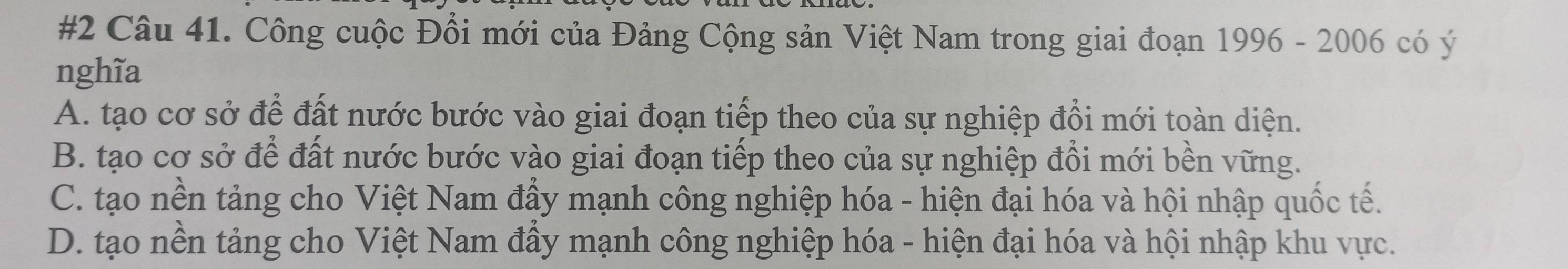 #2 Câu 41. Công cuộc Đồi mới của Đảng Cộng sản Việt Nam trong giai đoạn 1996 - 2006 có ý
nghĩa
A. tạo cơ sở để đất nước bước vào giai đoạn tiếp theo của sự nghiệp đổi mới toàn diện.
B. tạo cơ sở để đất nước bước vào giai đoạn tiếp theo của sự nghiệp đồi mới bền vững.
C. tạo nền tảng cho Việt Nam đầy mạnh công nghiệp hóa - hiện đại hóa và hội nhập quốc tế.
D. tạo nền tảng cho Việt Nam đầy mạnh công nghiệp hóa - hiện đại hóa và hội nhập khu vực.