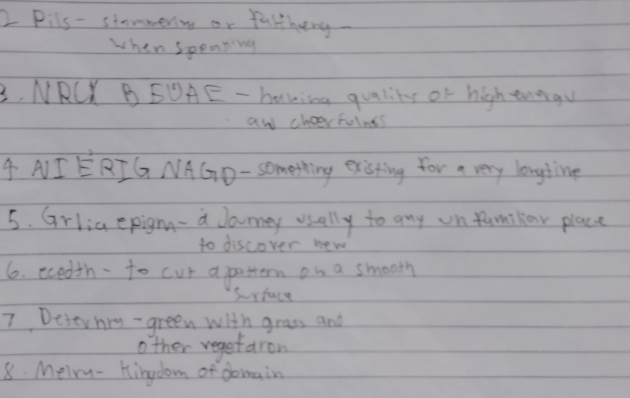 Pils - sinmmering or falthery. 
when speaping 
3. NRCK BEDAE - baving quality of high enorgy 
aw cheer folnts 
4 AI ERIG NAGD- something existing for a very longtine 
5. Grlia epig- a Jourey usally to any on familar place 
to discover new 
6. ecedth-to cur apottern on a smooth 
Srface 
7 Desernrg- green with grass and 
other vegetaron 
8. Meiry- Hingdom of domain