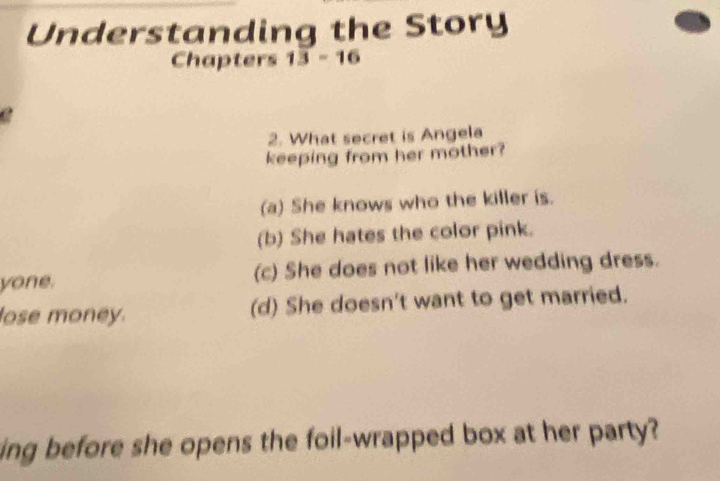 Understanding the Story
Chapters 13-16 
2. What secret is Angela
keeping from her mother?
(a) She knows who the killer is.
(b) She hates the color pink.
yone. (c) She does not like her wedding dress.
lose money. (d) She doesn't want to get married.
ing before she opens the foil-wrapped box at her party?