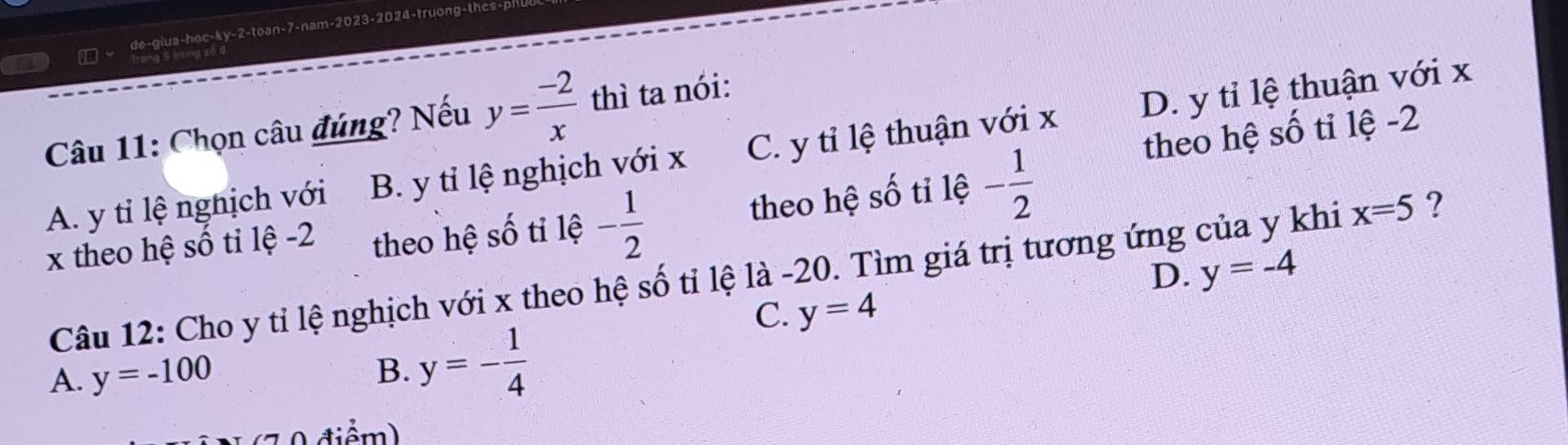 de-giua-hoc-ky-2-toan-7-nam-2023-2024-truong-thcs-pl
ng 5 trong số 0
Câu 11: Chọn câu đúng? Nếu y= (-2)/x  thì ta nói:
theo hệ số tỉ lệ -2
A. y tỉ lệ nghịch với B. y tỉ lệ nghịch với x C. y tỉ lệ thuận với x D. y tỉ lệ thuận với x
x theo hệ số tỉ lệ -2 theo hệ số tỉ lệ - 1/2 
theo hệ số tỉ lệ - 1/2 
D. y=-4
Câu 12: Cho y tỉ lệ nghịch với x theo hệ số tỉ lệ là -20. Tìm giá trị tương ứng của y khi x=5 ?
C. y=4
A. y=-100
B. y=- 1/4 
0 điểm)