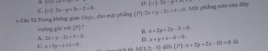 A. (alpha ):2x+3y-
D. (alpha ):2x-y+3z
C. (alpha ):2x-y+3z-2=0. 
* Câu 13. Trong không gian Oxyz , cho mặt phẳng (P) 2x+y-2z+4=0. Mặt phẳng nào sau đây
vuông góc với (P) ?
B. x+2y+2z-5=0.
A. 2x+y-2z+5=0. x+y+z-6=0. 
D.
C. x+3y-z+1=0. 
tách t M(1;2;-3)den(P):x+2y+2z-10=0 là