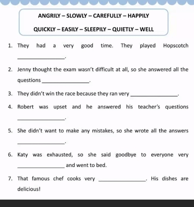 ANGRILY - SLOWLY — CAREFULLY - HAPPILY 
QUICKLY - EASILY - SLEEPILY - QUIETLY - WELL 
1. They had a very good time. They played Hopscotch 
_ 
2. Jenny thought the exam wasn’t difficult at all, so she answered all the 
questions_ 
. 
3. They didn’t win the race because they ran very_ 
4. Robert was upset and he answered his teacher's questions 
_ 
5. She didn't want to make any mistakes, so she wrote all the answers 
_ 
6. Katy was exhausted, so she said goodbye to everyone very 
_and went to bed. 
7. That famous chef cooks very _. His dishes are 
delicious!