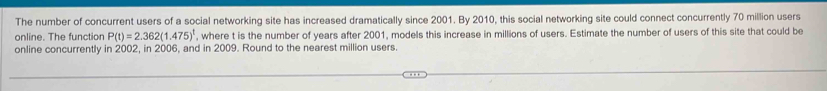 The number of concurrent users of a social networking site has increased dramatically since 2001. By 2010, this social networking site could connect concurrently 70 million users 
online. The function P(t)=2.362(1.475)^t , where t is the number of years after 2001, models this increase in millions of users. Estimate the number of users of this site that could be 
online concurrently in 2002, in 2006, and in 2009. Round to the nearest million users.