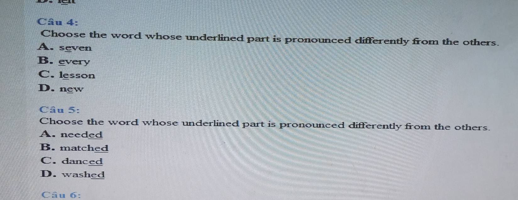 Choose the word whose underlined part is pronounced differently from the others.
A. seven
B. every
C. lesson
D. new
Câu 5:
Choose the word whose underlined part is pronounced differently from the others.
A. needed
B. matched
C. danced
D. washed
Câu 6: